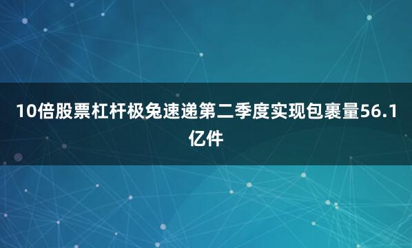 10倍股票杠杆极兔速递第二季度实现包裹量56.1亿件