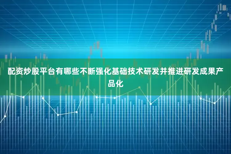 配资炒股平台有哪些不断强化基础技术研发并推进研发成果产品化