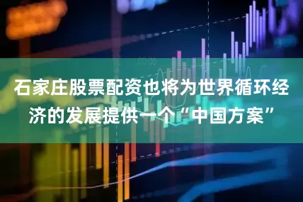 石家庄股票配资也将为世界循环经济的发展提供一个“中国方案”