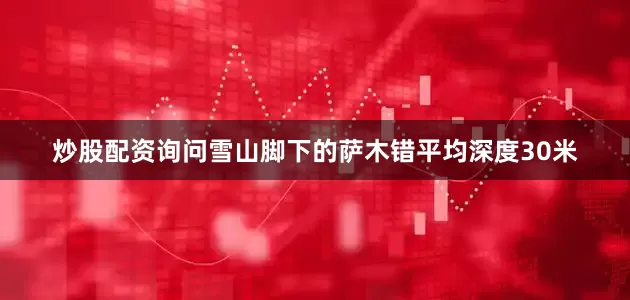 炒股配资询问雪山脚下的萨木错平均深度30米