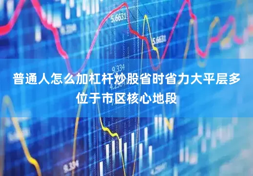 普通人怎么加杠杆炒股省时省力大平层多位于市区核心地段