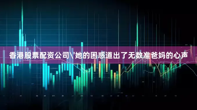 香港股票配资公司'她的困惑道出了无数准爸妈的心声
