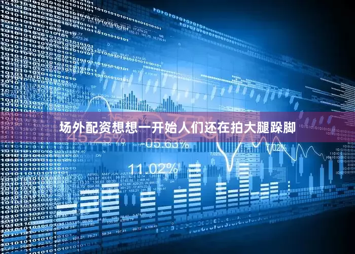 场外配资想想一开始人们还在拍大腿跺脚