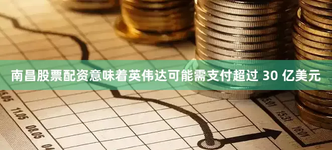 南昌股票配资意味着英伟达可能需支付超过 30 亿美元