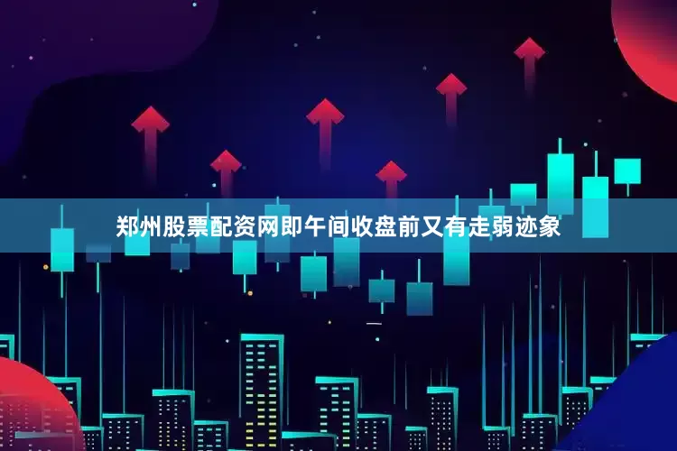 郑州股票配资网即午间收盘前又有走弱迹象